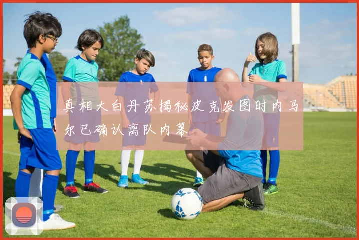 真相大白丹苏揭秘皮克发图时内马尔已确认离队内幕