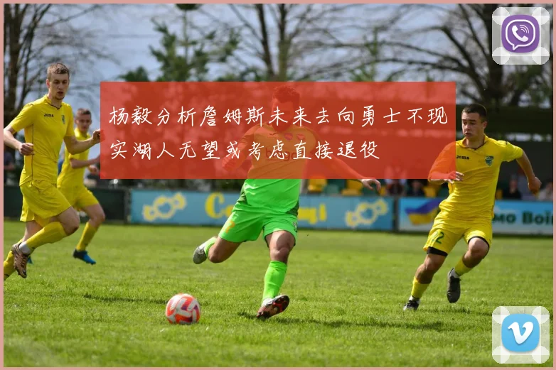 杨毅分析詹姆斯未来去向勇士不现实湖人无望或考虑直接退役