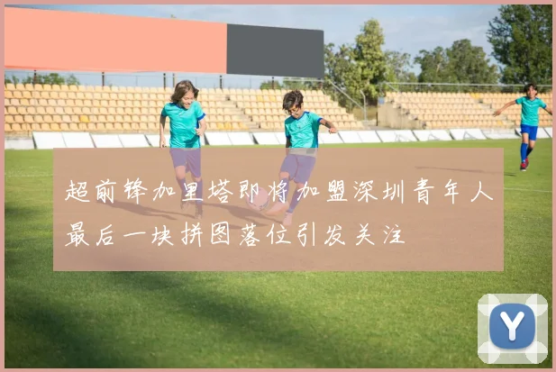 超前锋加里塔即将加盟深圳青年人最后一块拼图落位引发关注