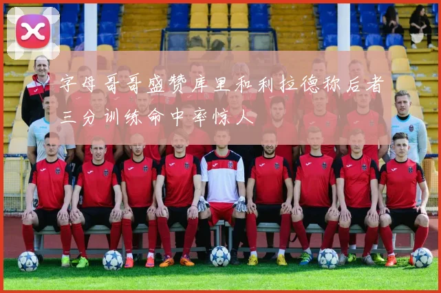 字母哥哥盛赞库里和利拉德称后者三分训练命中率惊人