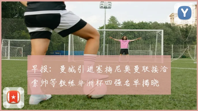 早报：曼城引进塞梅尼奥曼联接洽索帅等教练非洲杯四强名单揭晓