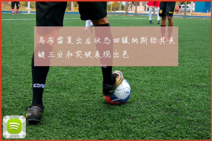 乌布雷复出后状态回暖纳斯称其关键三分和突破表现出色