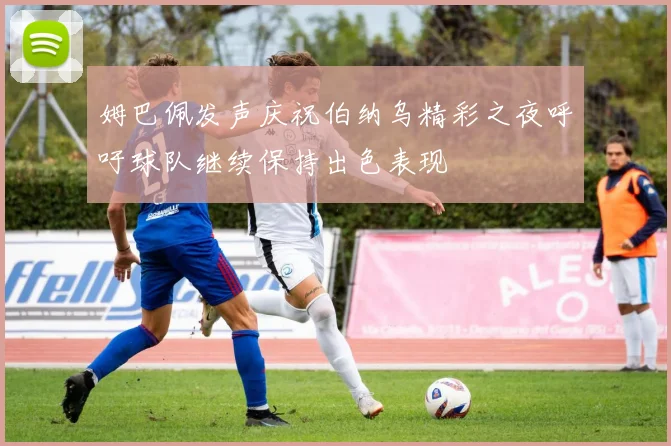 姆巴佩发声庆祝伯纳乌精彩之夜呼吁球队继续保持出色表现