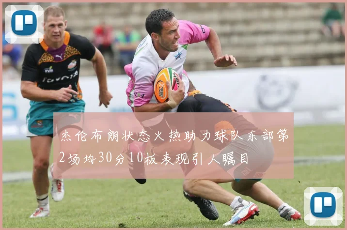 杰伦布朗状态火热助力球队东部第2场均30分10板表现引人瞩目