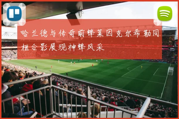 哈兰德与传奇前锋莱因克尔希勒同框合影展现神锋风采