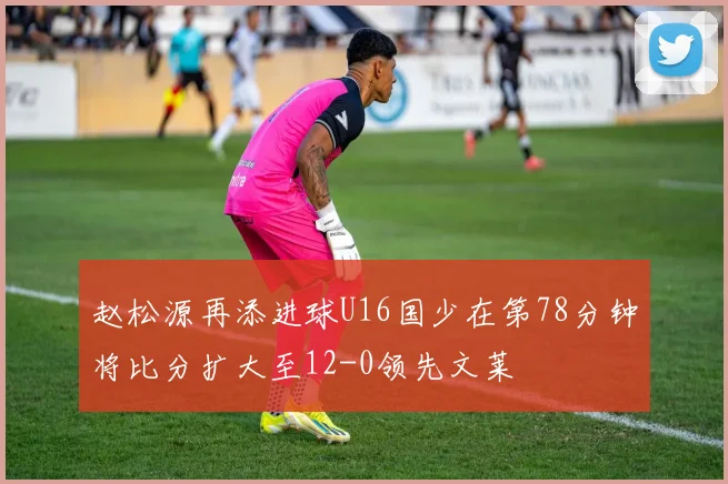 赵松源再添进球U16国少在第78分钟将比分扩大至12-0领先文莱