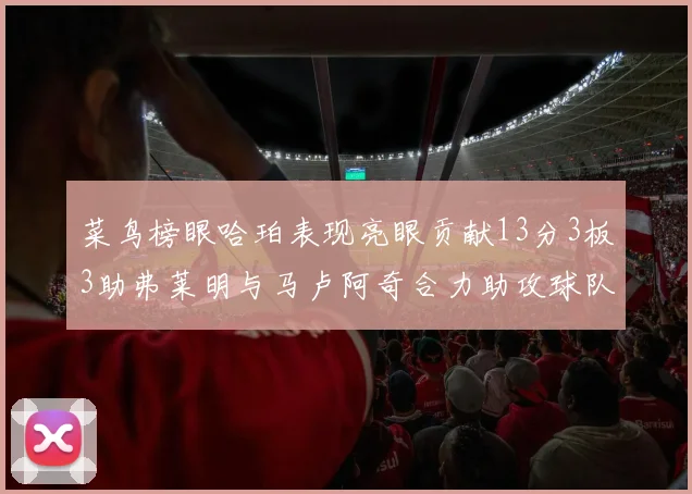 菜鸟榜眼哈珀表现亮眼贡献13分3板3助弗莱明与马卢阿奇合力助攻球队