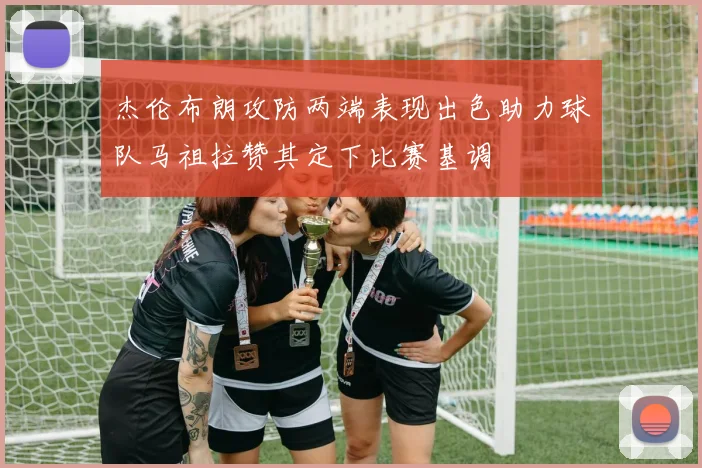 杰伦布朗攻防两端表现出色助力球队马祖拉赞其定下比赛基调