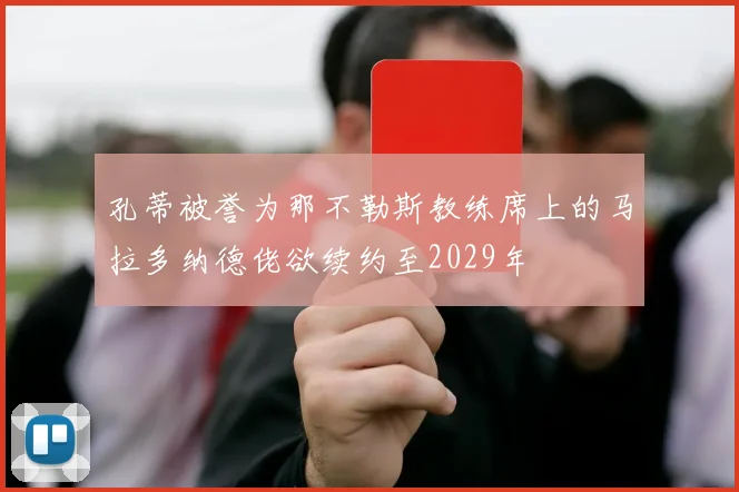 孔蒂被誉为那不勒斯教练席上的马拉多纳德佬欲续约至2029年