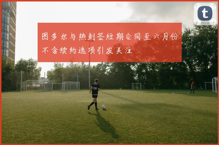 图多尔与热刺签短期合同至六月份不含续约选项引发关注