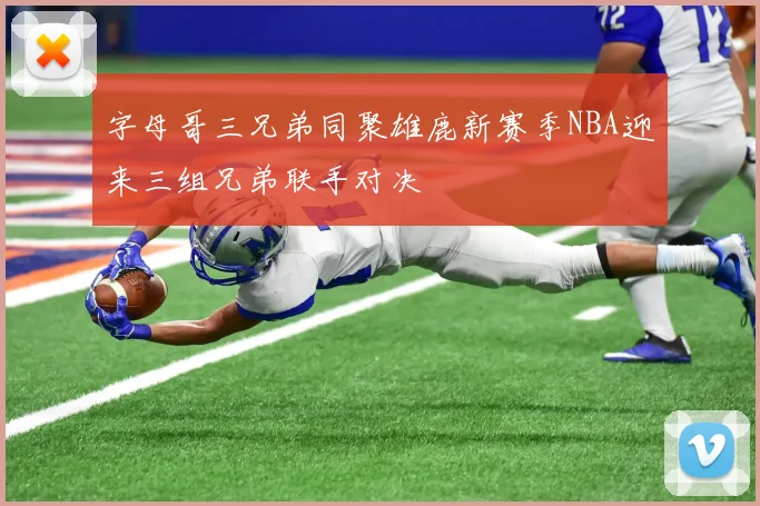 字母哥三兄弟同聚雄鹿新赛季NBA迎来三组兄弟联手对决