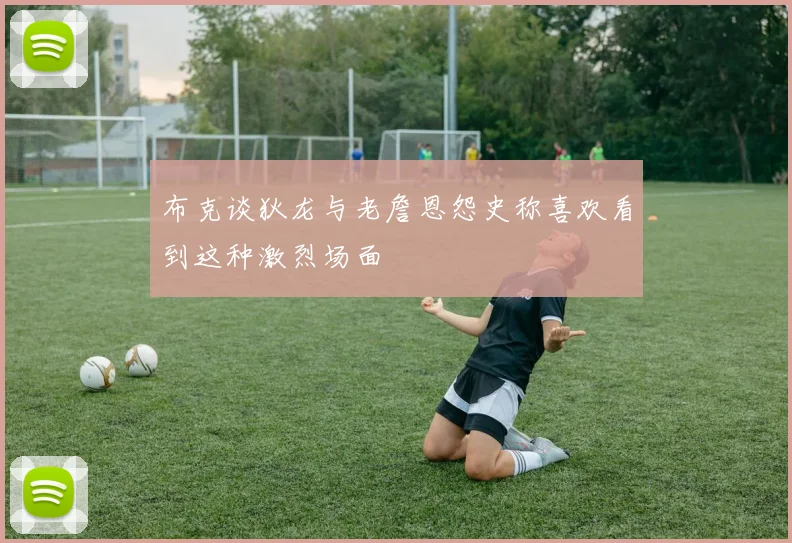 布克谈狄龙与老詹恩怨史称喜欢看到这种激烈场面