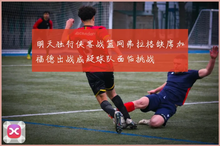 明天独行侠客战篮网弗拉格缺席加福德出战成疑球队面临挑战