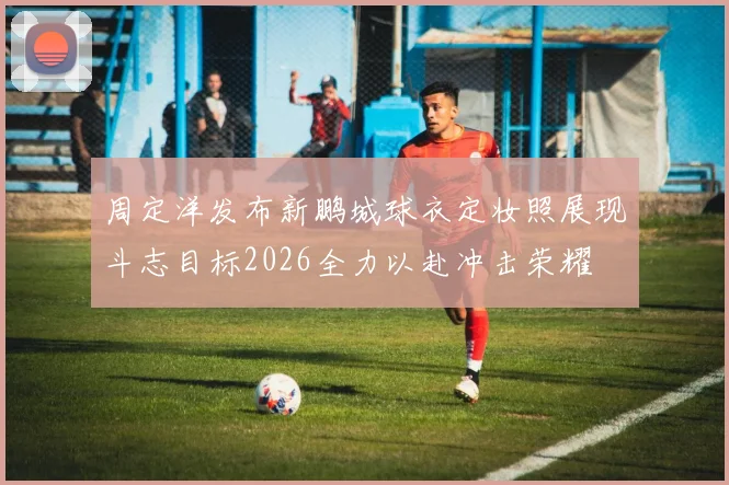 周定洋发布新鹏城球衣定妆照展现斗志目标2026全力以赴冲击荣耀