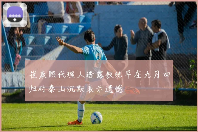 崔康熙代理人透露教练早在九月回归对泰山沉默表示遗憾