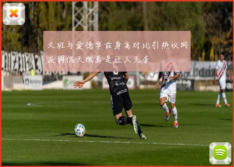 文班与爱德华兹身高对比引热议网友调侃天赋真是让人无奈