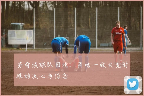 芬奇谈球队困境：团结一致共克时艰的决心与信念