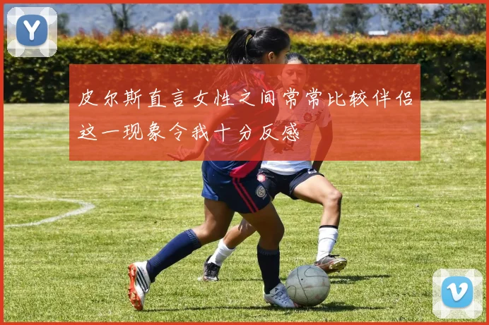 皮尔斯直言女性之间常常比较伴侣这一现象令我十分反感