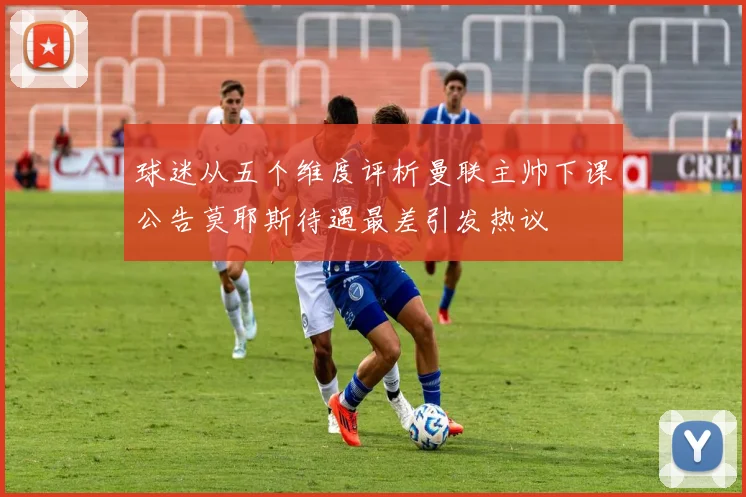 球迷从五个维度评析曼联主帅下课公告莫耶斯待遇最差引发热议