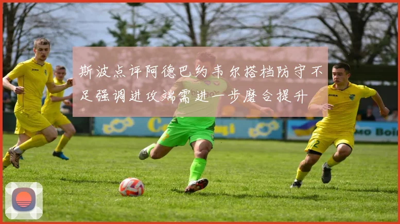 斯波点评阿德巴约韦尔搭档防守不足强调进攻端需进一步磨合提升