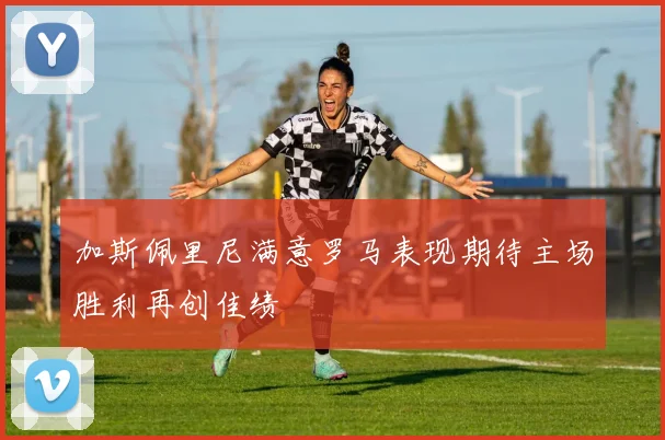 加斯佩里尼满意罗马表现期待主场胜利再创佳绩
