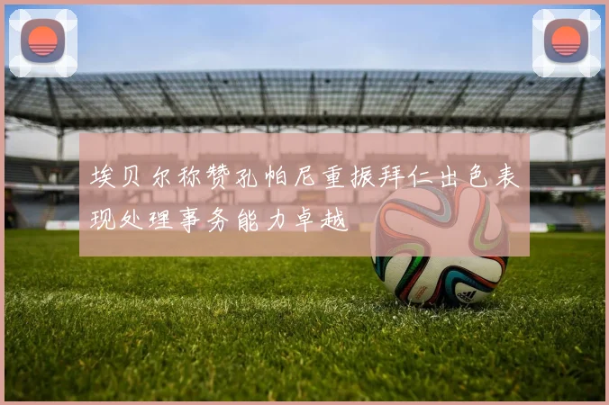 埃贝尔称赞孔帕尼重振拜仁出色表现处理事务能力卓越