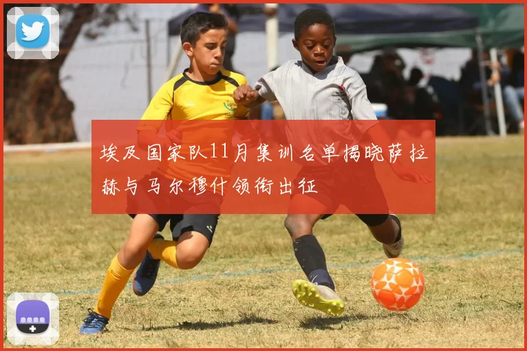 埃及国家队11月集训名单揭晓萨拉赫与马尔穆什领衔出征