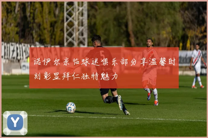 诺伊尔亲临球迷俱乐部分享温馨时刻彰显拜仁独特魅力