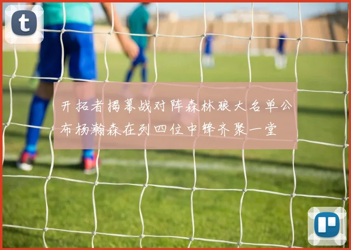 开拓者揭幕战对阵森林狼大名单公布杨瀚森在列四位中锋齐聚一堂