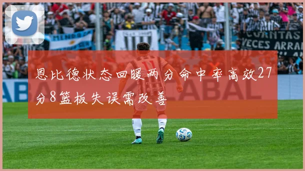 恩比德状态回暖两分命中率高效27分8篮板失误需改善