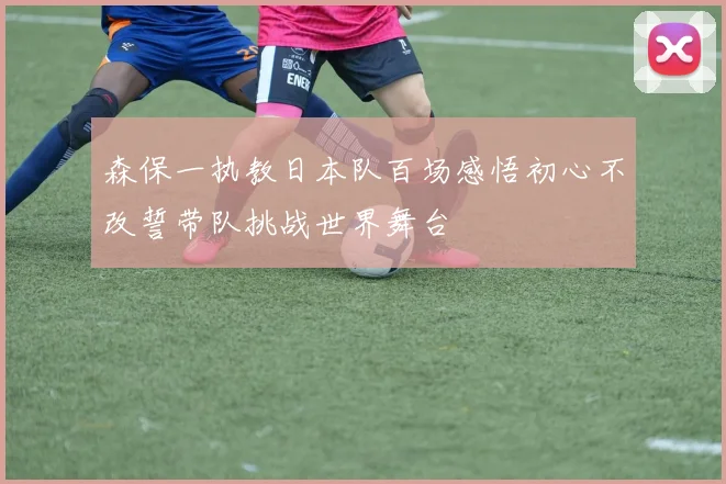 森保一执教日本队百场感悟初心不改誓带队挑战世界舞台