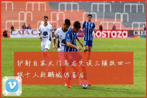 铲射自家大门乌龙失误三镇扳回一球十人新鹏城仍落后