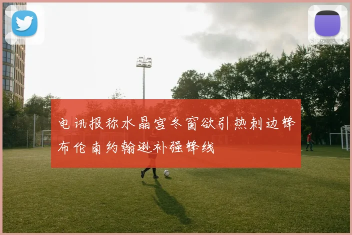 电讯报称水晶宫冬窗欲引热刺边锋布伦南约翰逊补强锋线