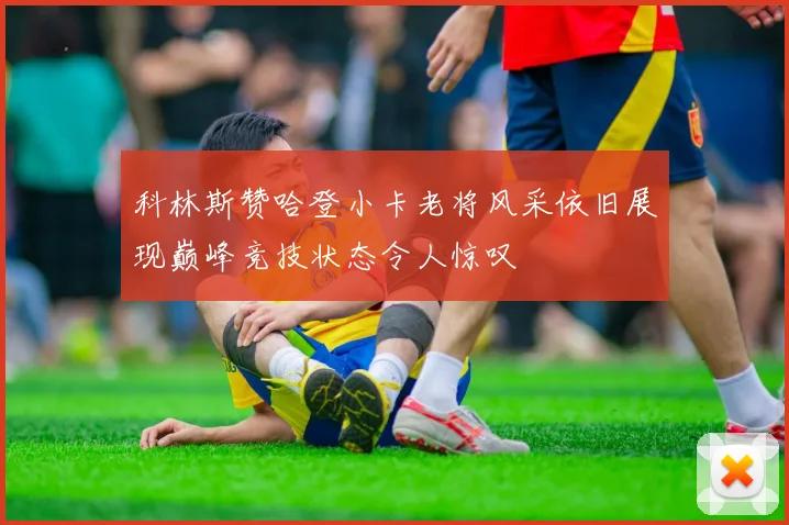 科林斯赞哈登小卡老将风采依旧展现巅峰竞技状态令人惊叹