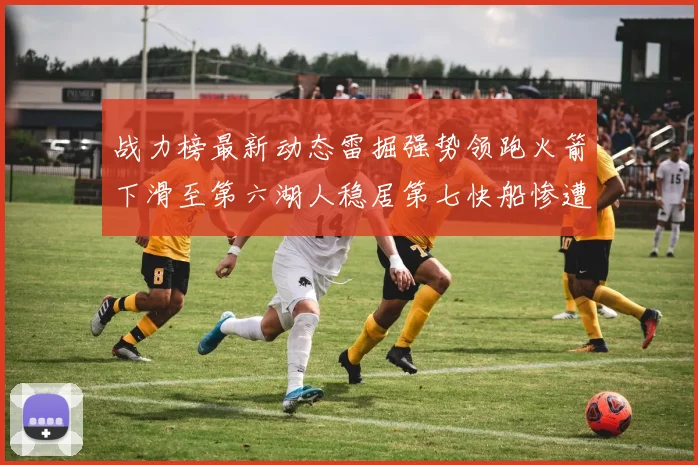 战力榜最新动态雷掘强势领跑火箭下滑至第六湖人稳居第七快船惨遭重创跌至二十七位