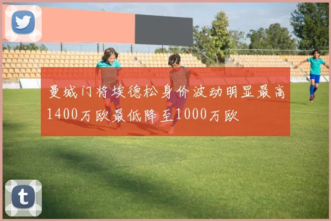 曼城门将埃德松身价波动明显最高1400万欧最低降至1000万欧