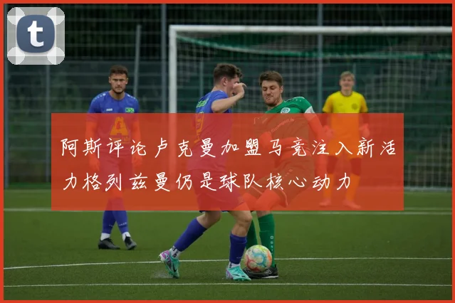 阿斯评论卢克曼加盟马竞注入新活力格列兹曼仍是球队核心动力