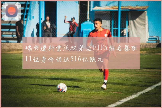 瑞典遭科索沃双杀后FIFA排名暴跌11位身价仍达516亿欧元