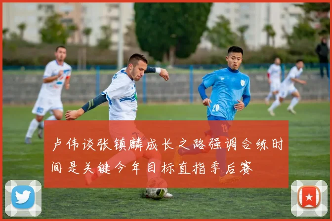 卢伟谈张镇麟成长之路强调合练时间是关键今年目标直指季后赛